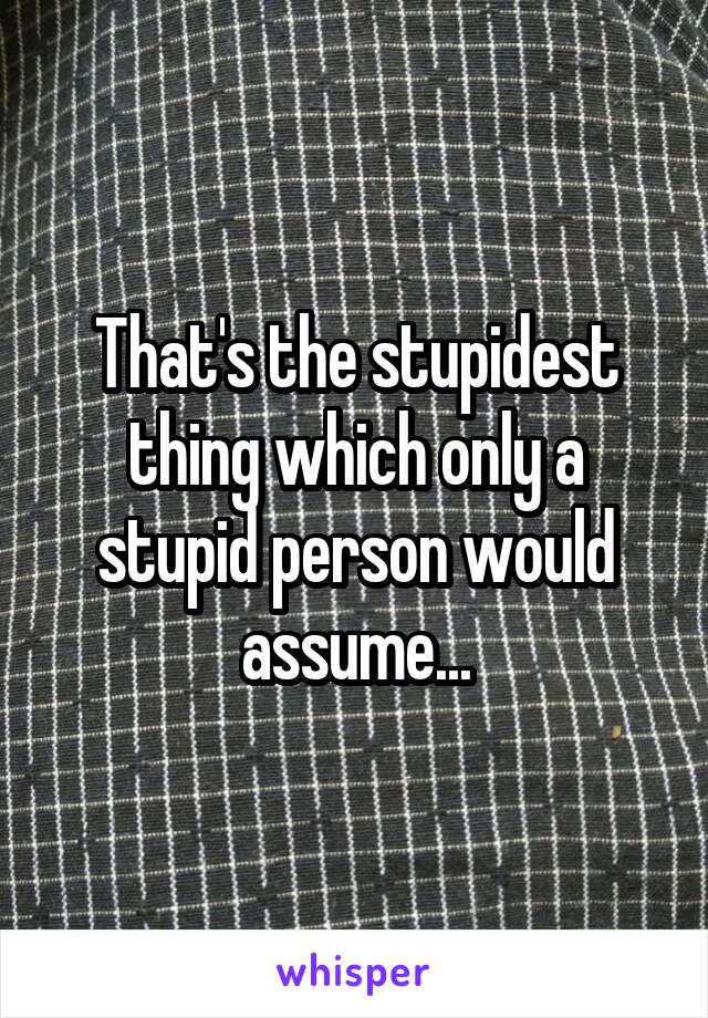 That's the stupidest thing which only a stupid person would assume...