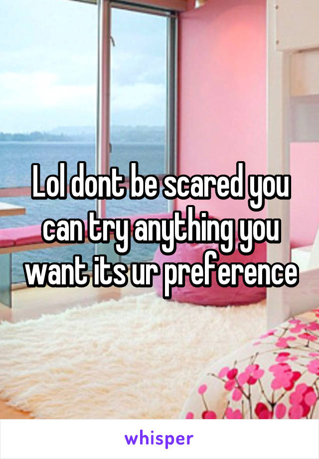 Lol dont be scared you can try anything you want its ur preference