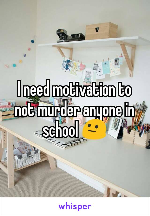 I need motivation to not murder anyone in school 😐