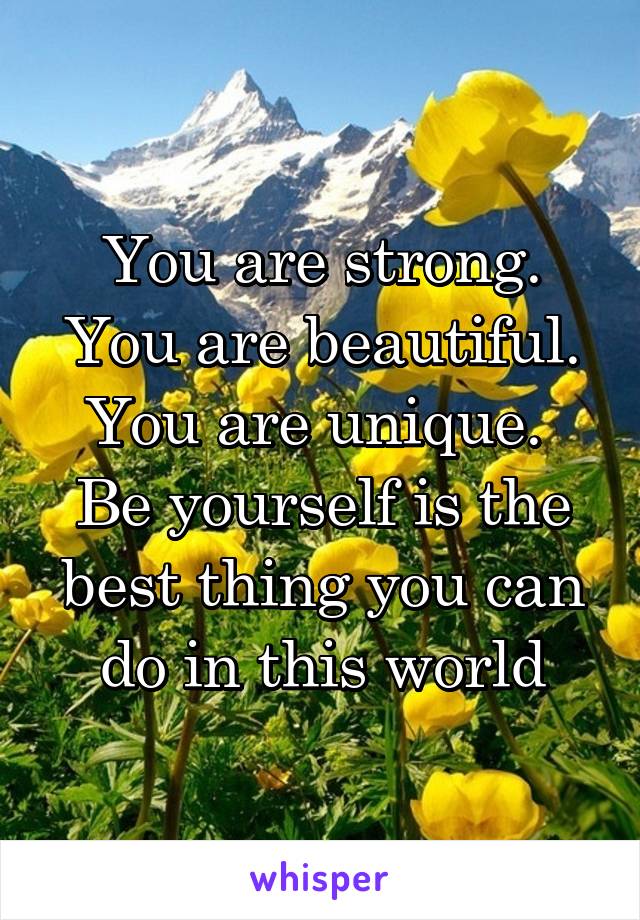 You are strong.
You are beautiful.
You are unique. 
Be yourself is the best thing you can do in this world