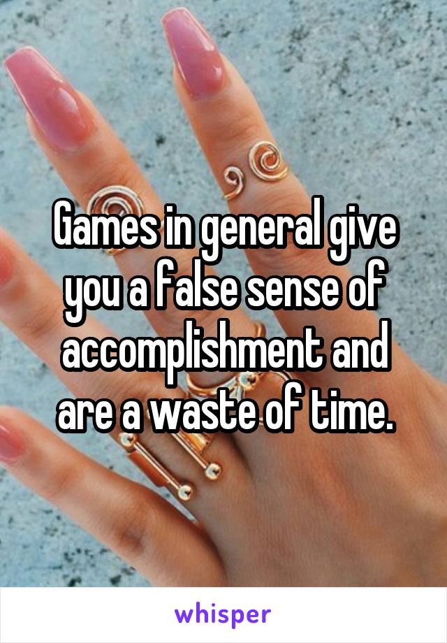 Games in general give you a false sense of accomplishment and are a waste of time.