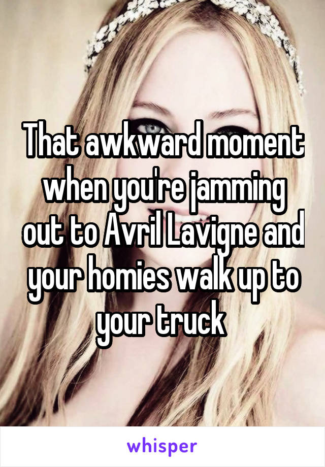 That awkward moment when you're jamming out to Avril Lavigne and your homies walk up to your truck 