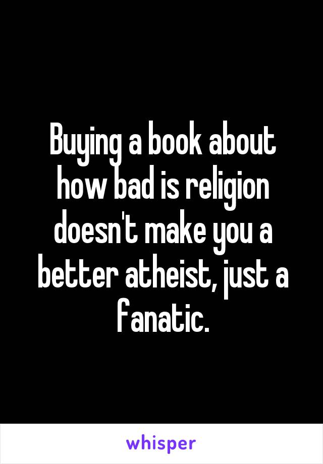 Buying a book about how bad is religion doesn't make you a better atheist, just a fanatic.