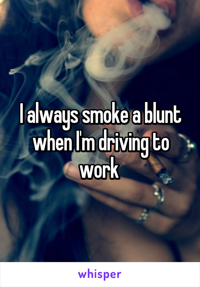 I always smoke a blunt when I'm driving to work 