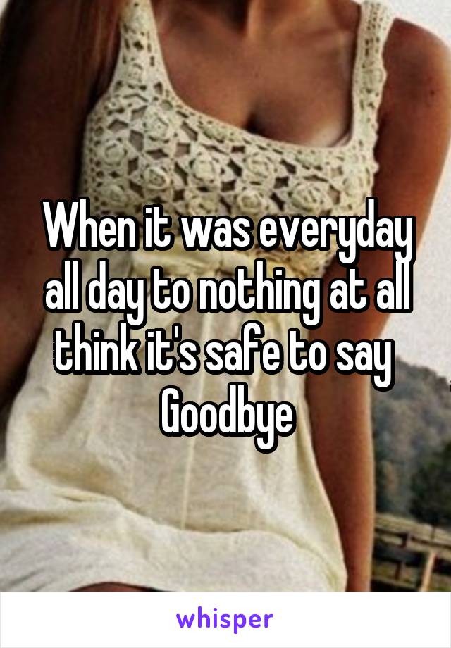 When it was everyday all day to nothing at all think it's safe to say 
Goodbye