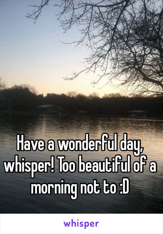 Have a wonderful day, whisper! Too beautiful of a morning not to :D