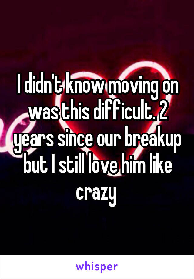 I didn't know moving on was this difficult. 2 years since our breakup but I still love him like crazy 