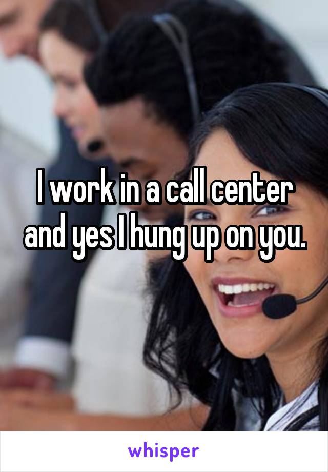 I work in a call center and yes I hung up on you. 