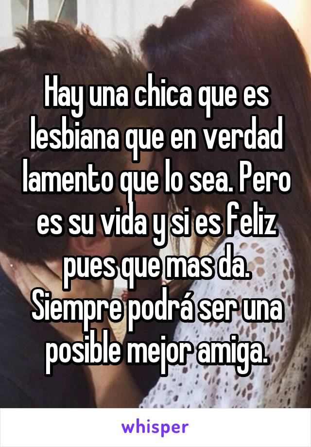 Hay una chica que es lesbiana que en verdad lamento que lo sea. Pero es su vida y si es feliz pues que mas da. Siempre podrá ser una posible mejor amiga.