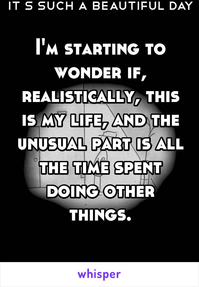 I'm starting to wonder if, realistically, this is my life, and the unusual part is all the time spent doing other things.
