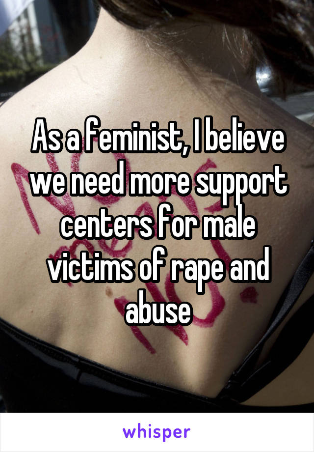 As a feminist, I believe we need more support centers for male victims of rape and abuse