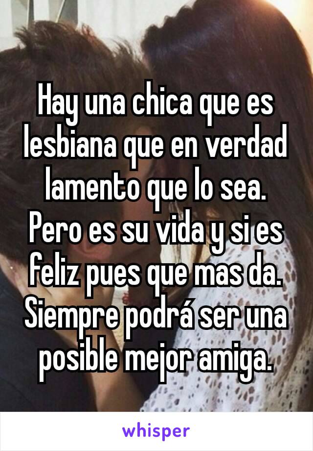 Hay una chica que es lesbiana que en verdad lamento que lo sea. Pero es su vida y si es feliz pues que mas da. Siempre podrá ser una posible mejor amiga.