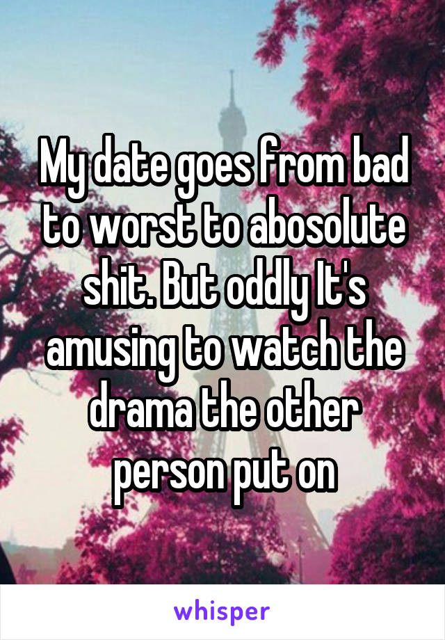 My date goes from bad to worst to abosolute shit. But oddly It's amusing to watch the drama the other person put on