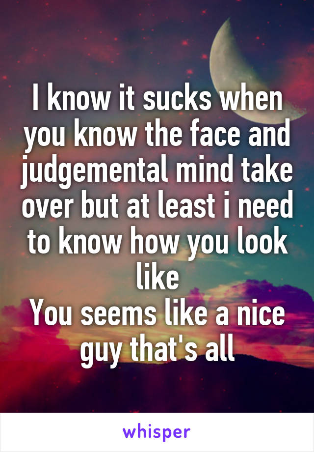 I know it sucks when you know the face and judgemental mind take over but at least i need to know how you look like
You seems like a nice guy that's all