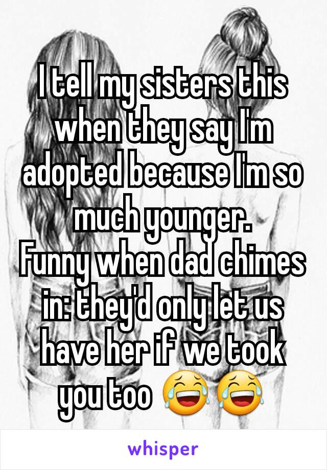 I tell my sisters this when they say I'm adopted because I'm so much younger.
Funny when dad chimes in: they'd only let us have her if we took you too 😂😂