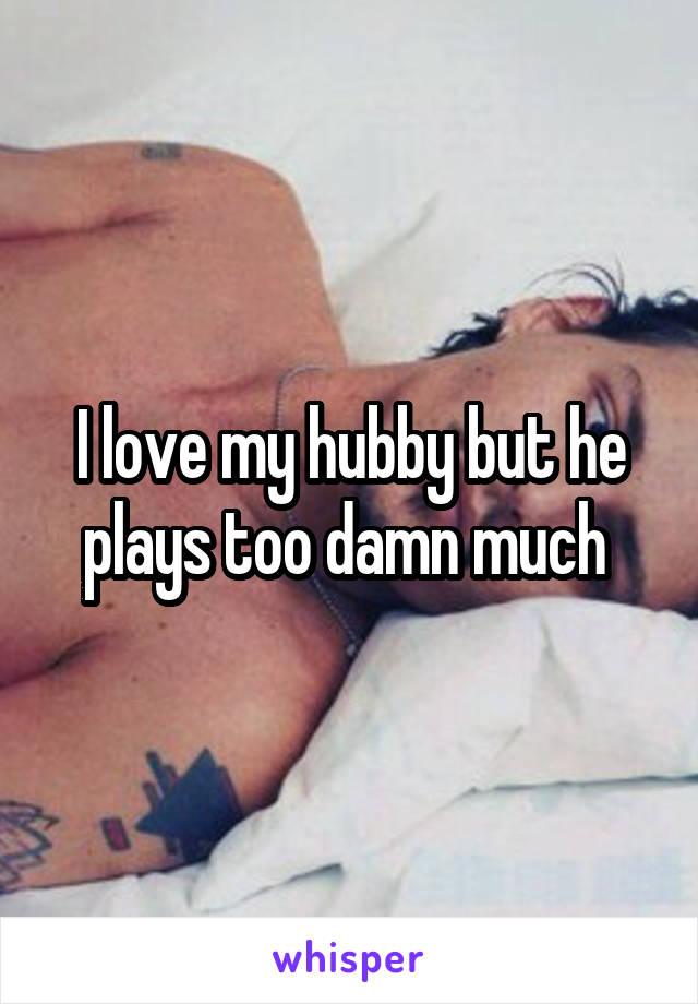 I love my hubby but he plays too damn much 