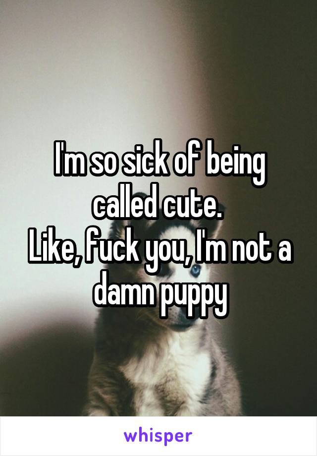 I'm so sick of being called cute. 
Like, fuck you, I'm not a damn puppy