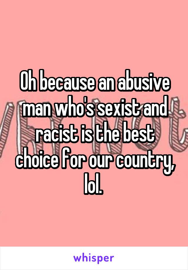 Oh because an abusive man who's sexist and racist is the best choice for our country, lol. 