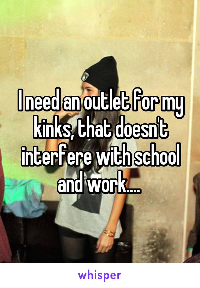 I need an outlet for my kinks, that doesn't interfere with school and work.... 