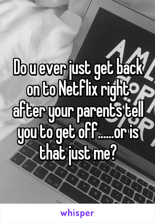 Do u ever just get back on to Netflix right after your parents tell you to get off......or is that just me?