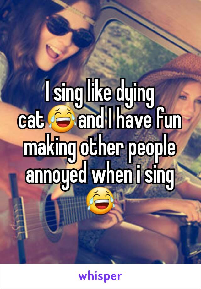 I sing like dying cat😂and I have fun making other people annoyed when i sing 😂