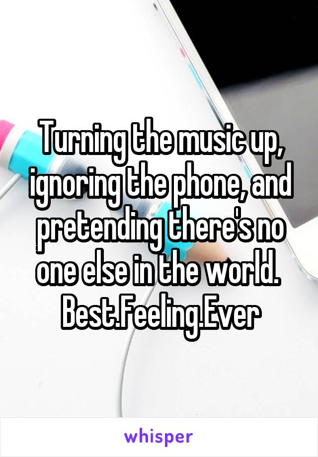 Turning the music up, ignoring the phone, and pretending there's no one else in the world. 
Best.Feeling.Ever