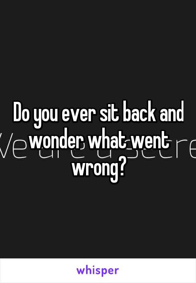 Do you ever sit back and wonder what went wrong?