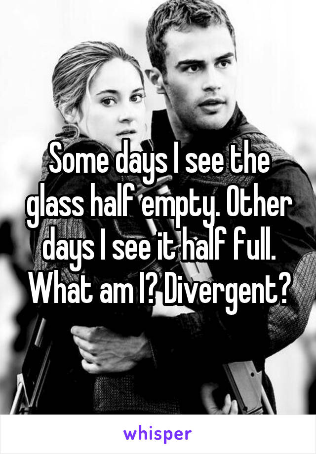 Some days I see the glass half empty. Other days I see it half full. What am I? Divergent?