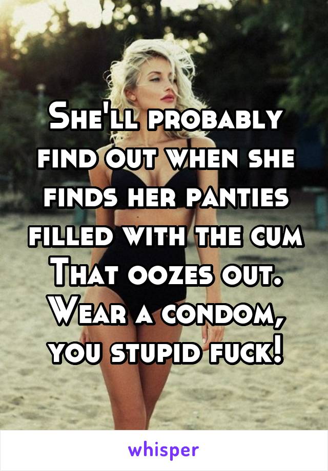 She'll probably find out when she finds her panties filled with the cum
That oozes out. Wear a condom, you stupid fuck!