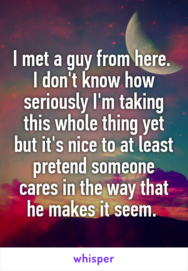 I met a guy from here. 
I don't know how seriously I'm taking this whole thing yet but it's nice to at least pretend someone cares in the way that he makes it seem. 