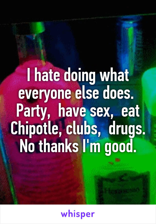 I hate doing what everyone else does.  Party,  have sex,  eat Chipotle, clubs,  drugs.  No thanks I'm good. 