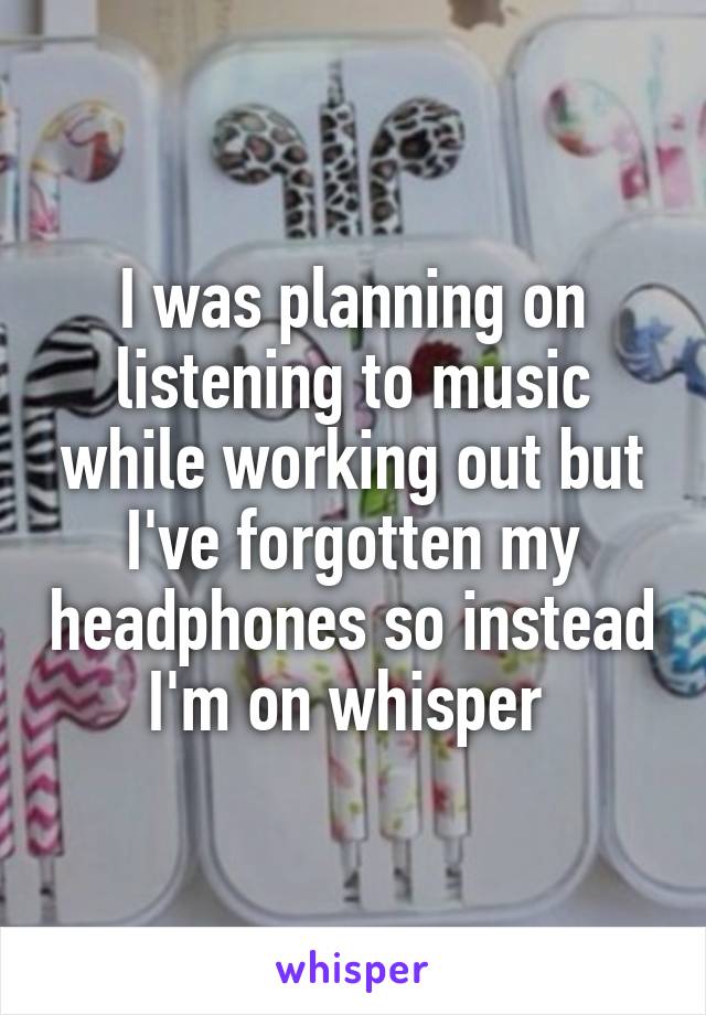 I was planning on listening to music while working out but I've forgotten my headphones so instead I'm on whisper 