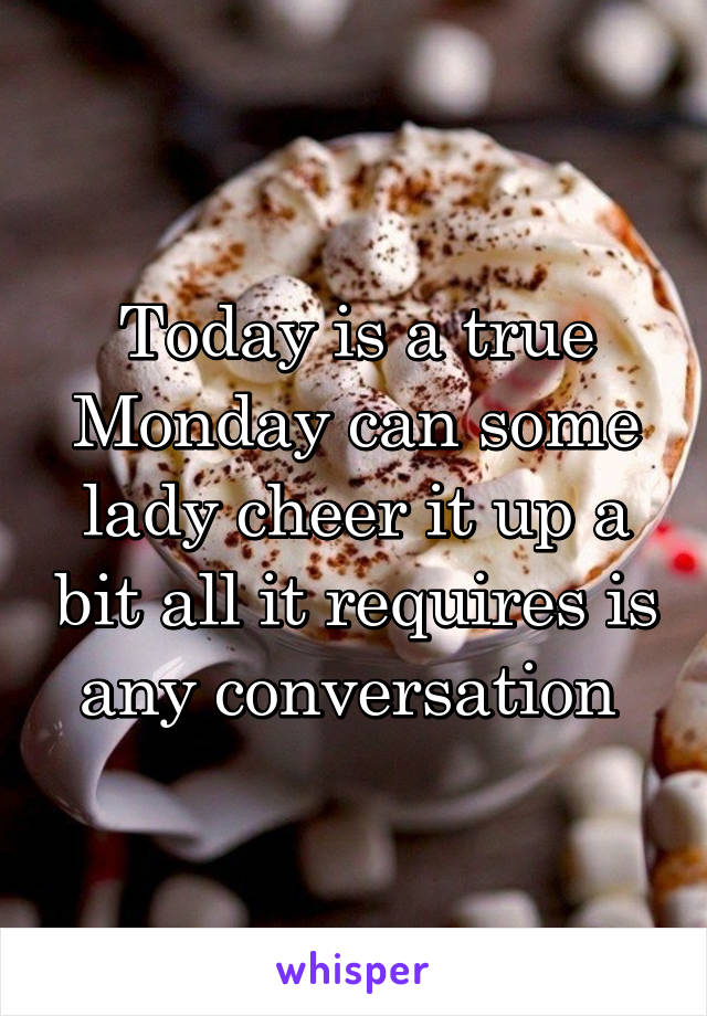 Today is a true Monday can some lady cheer it up a bit all it requires is any conversation 