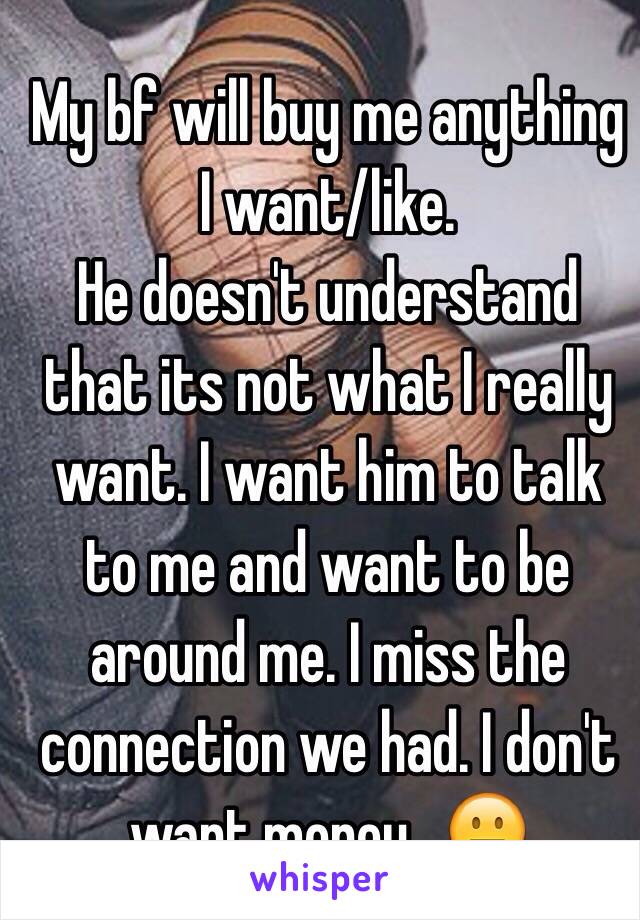 My bf will buy me anything I want/like. 
He doesn't understand that its not what I really want. I want him to talk to me and want to be around me. I miss the connection we had. I don't want money.. 😐