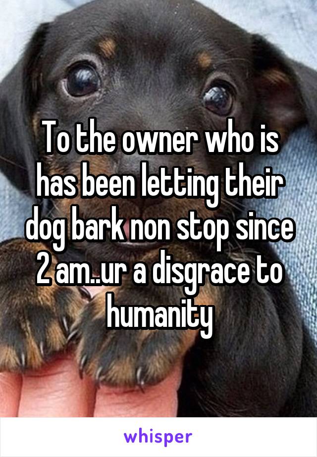 To the owner who is has been letting their dog bark non stop since 2 am..ur a disgrace to humanity