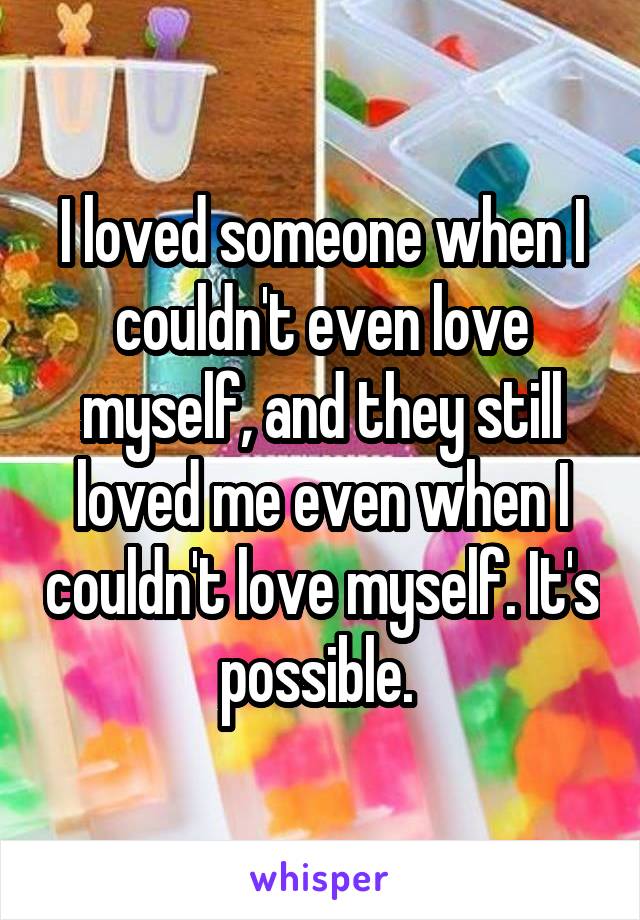 I loved someone when I couldn't even love myself, and they still loved me even when I couldn't love myself. It's possible. 