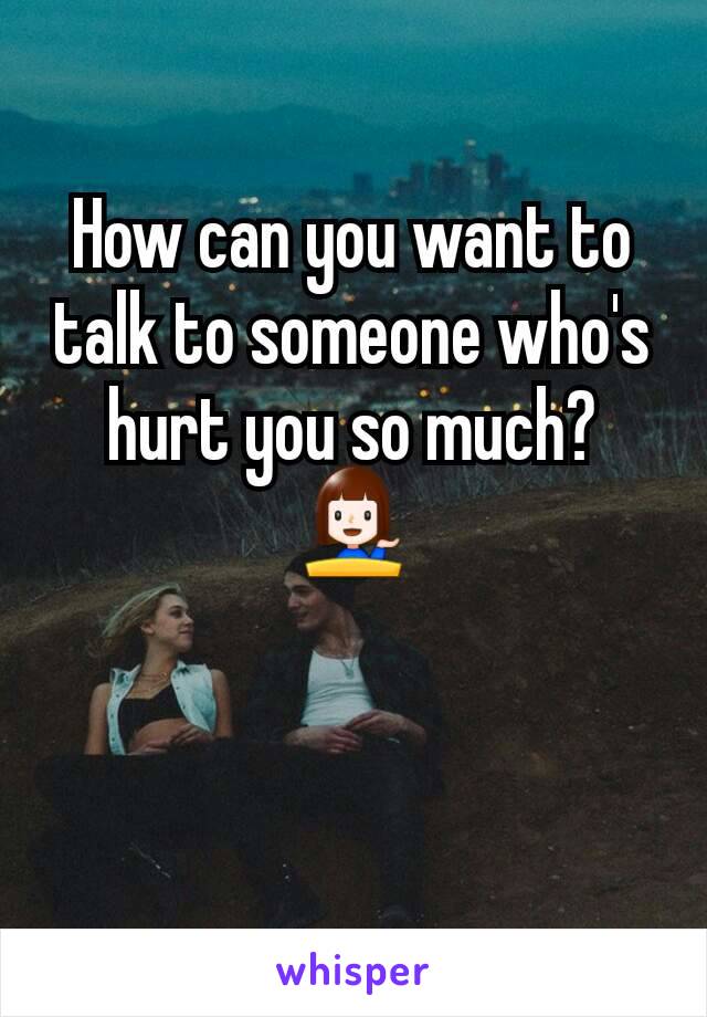 How can you want to talk to someone who's hurt you so much? 💁