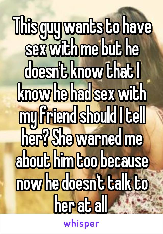 This guy wants to have sex with me but he doesn't know that I know he had sex with my friend should I tell her? She warned me about him too because now he doesn't talk to her at all 