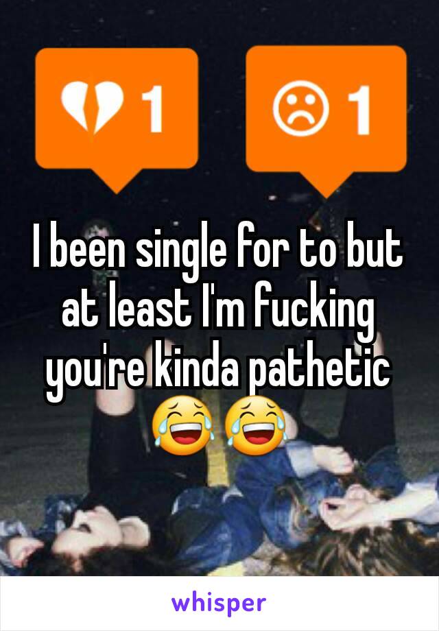 I been single for to but at least I'm fucking you're kinda pathetic 😂😂