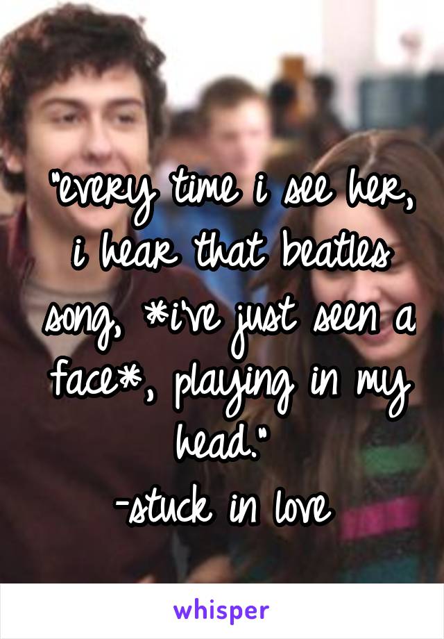 
"every time i see her, i hear that beatles song, *i've just seen a face*, playing in my head." 
-stuck in love 