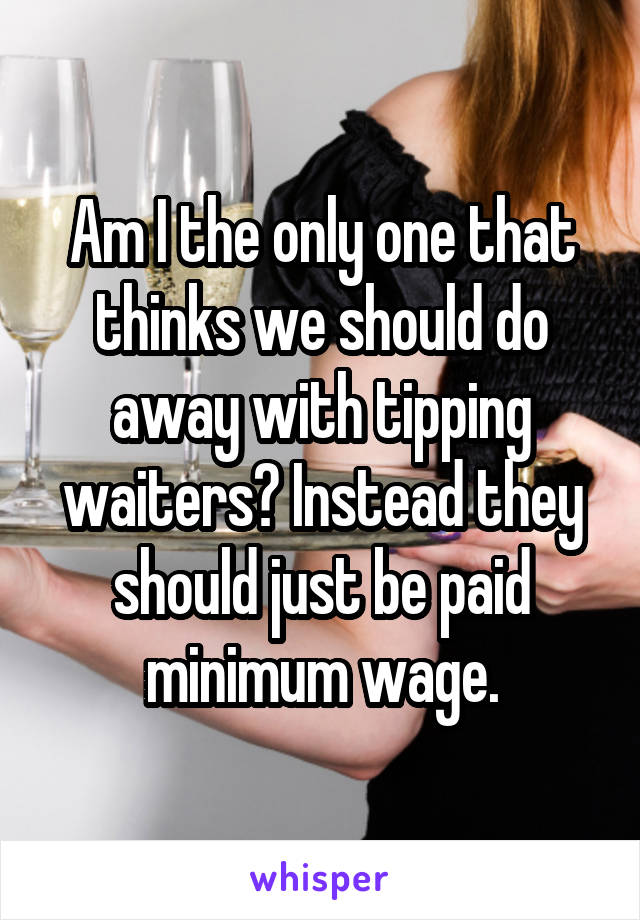 Am I the only one that thinks we should do away with tipping waiters? Instead they should just be paid minimum wage.