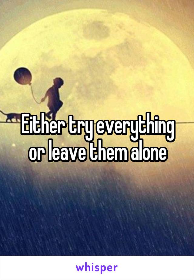 Either try everything or leave them alone