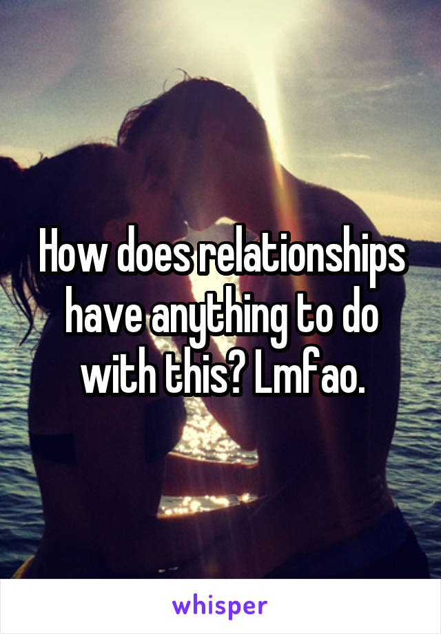 How does relationships have anything to do with this? Lmfao.