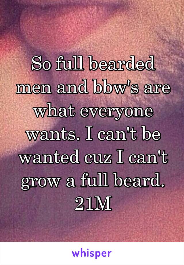 So full bearded men and bbw's are what everyone wants. I can't be wanted cuz I can't grow a full beard. 21M