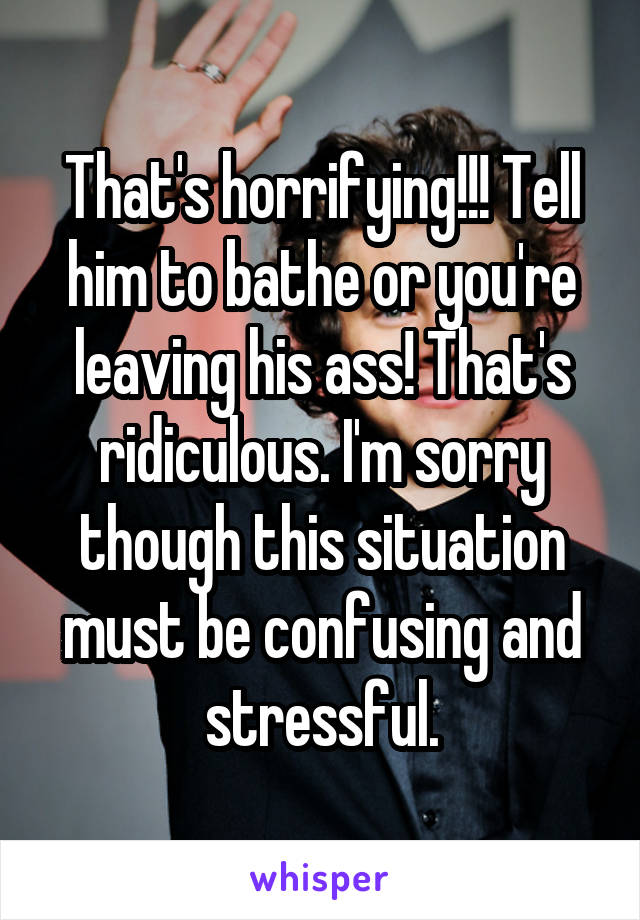 That's horrifying!!! Tell him to bathe or you're leaving his ass! That's ridiculous. I'm sorry though this situation must be confusing and stressful.