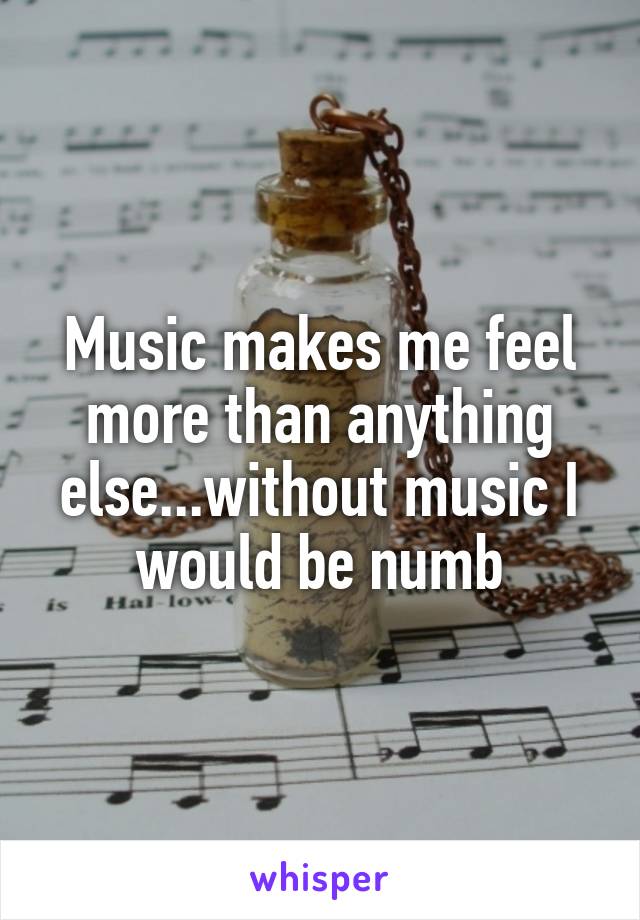 Music makes me feel more than anything else...without music I would be numb