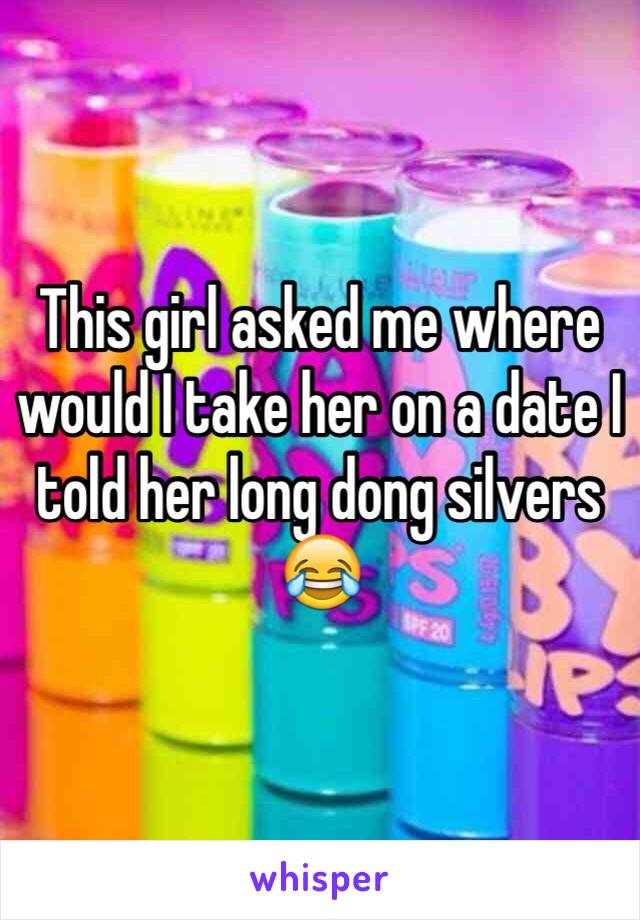 This girl asked me where would I take her on a date I told her long dong silvers 😂