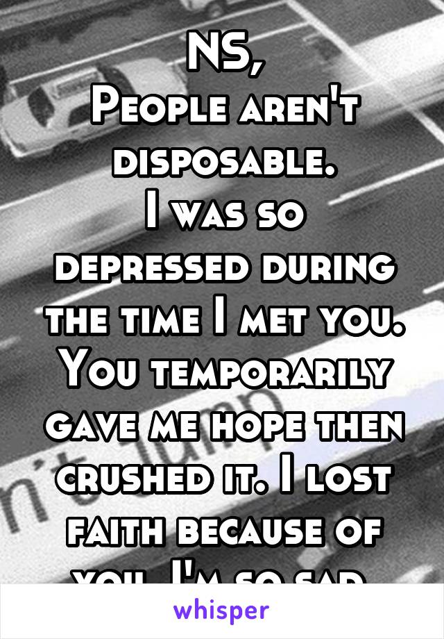 NS,
People aren't disposable.
I was so depressed during the time I met you. You temporarily gave me hope then crushed it. I lost faith because of you. I'm so sad.