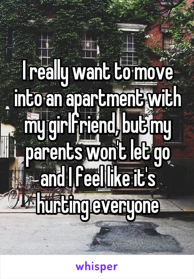 I really want to move into an apartment with my girlfriend, but my parents won't let go and I feel like it's hurting everyone