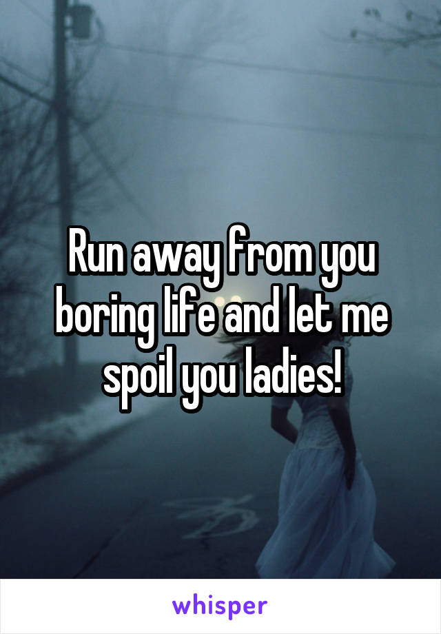 Run away from you boring life and let me spoil you ladies!